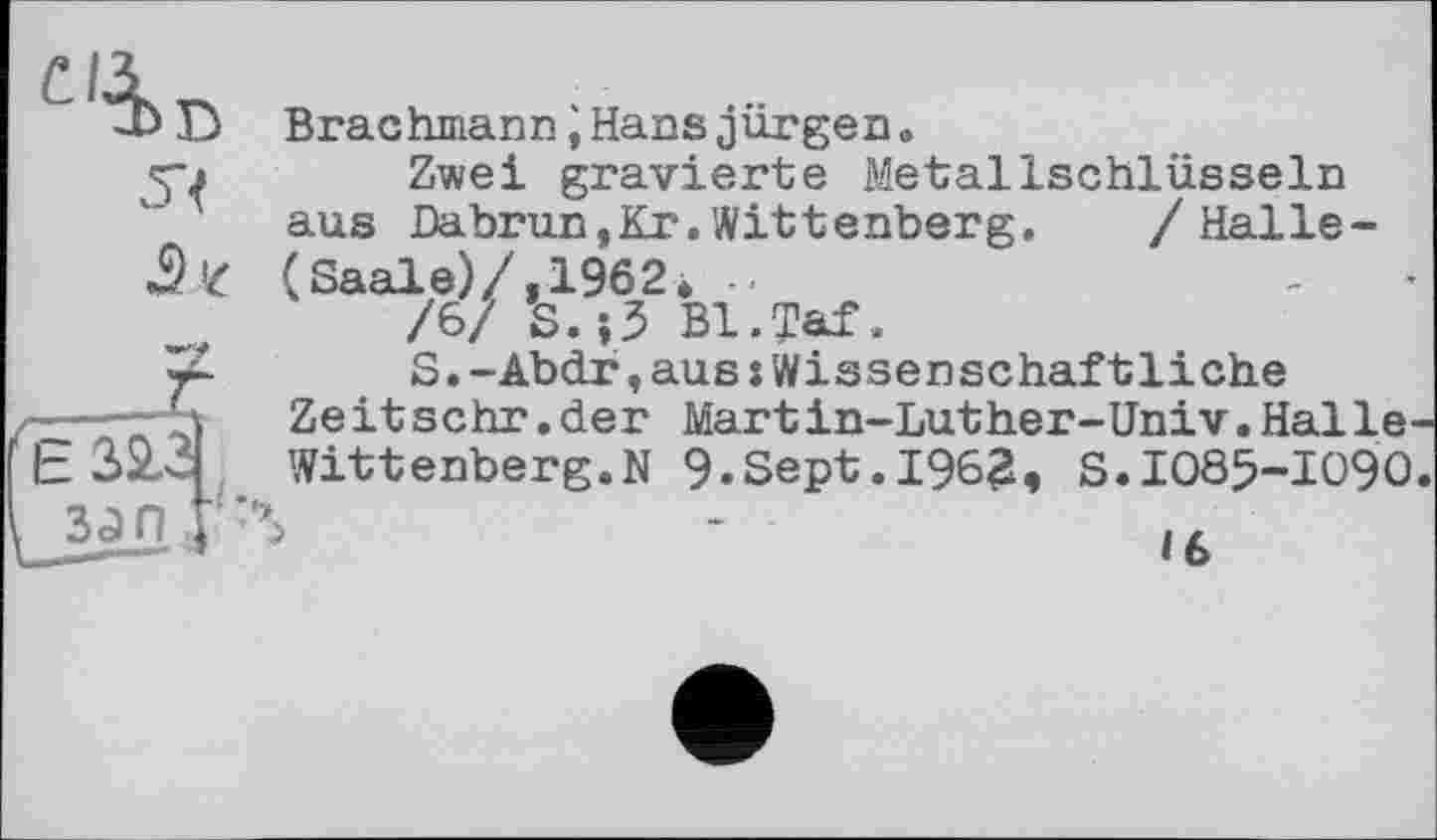 ﻿54
(Saale)/ /6/
Brachmann і Hans jürgen.
Zwei gravierte Metallschlüsseln aus Dabrun,Kr.Wittenberg. /Halle-
,1962*
S.jJ Bl.Taf.
S.-Abdr,aus :Wissenschaftliche
Ze it sehr.der Mart in-Luther-Univ.Halle-Wittenberg.N 9.Sept.1962, S.1085-1090.